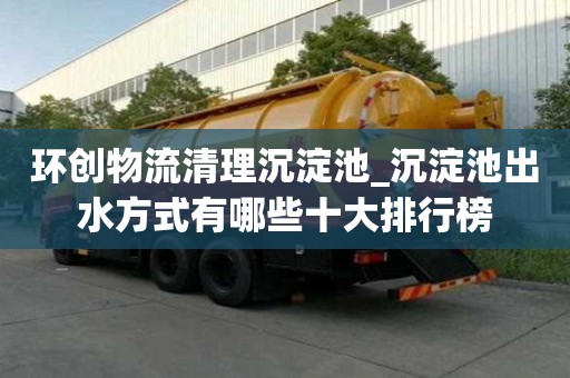 環創物流清理沉淀池_沉淀池出水方式有哪些十大排行榜