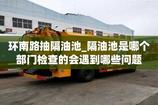 環南路抽隔油池_隔油池是哪個部門檢查的會遇到哪些問題