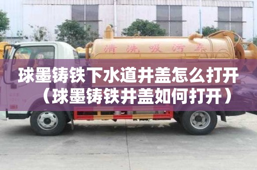 球墨鑄鐵下水道井蓋怎么打開（球墨鑄鐵井蓋如何打開）