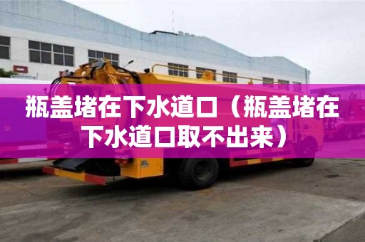 瓶蓋堵在下水道口（瓶蓋堵在下水道口取不出來）