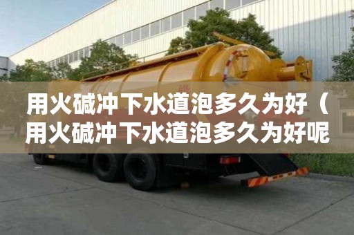 用火堿沖下水道泡多久為好（用火堿沖下水道泡多久為好呢）