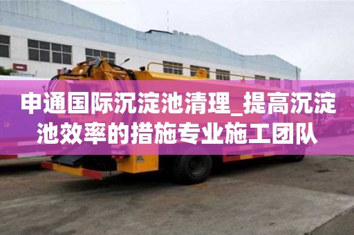 申通國際沉淀池清理_提高沉淀池效率的措施專業施工團隊