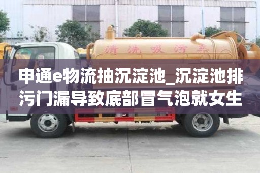 申通e物流抽沉淀池_沉淀池排污門漏導致底部冒氣泡就女生一怎么辦
