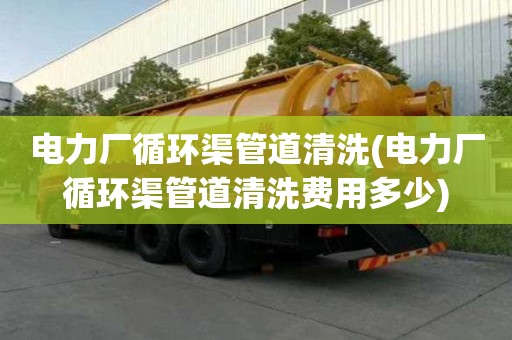 電力廠循環(huán)渠管道清洗(電力廠循環(huán)渠管道清洗費用多少)