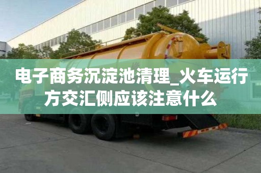 電子商務沉淀池清理_火車運行方交匯側應該注意什么