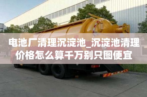 電池廠清理沉淀池_沉淀池清理價格怎么算千萬別只圖便宜
