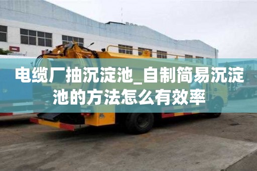 電纜廠(chǎng)抽沉淀池_自制簡(jiǎn)易沉淀池的方法怎么有效率