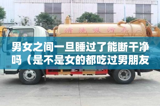男女之間一旦睡過了能斷干凈嗎（是不是女的都吃過男朋友的那）