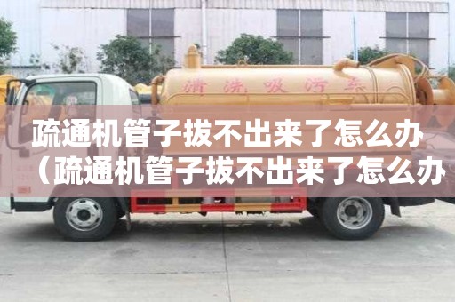 疏通機(jī)管子拔不出來了怎么辦（疏通機(jī)管子拔不出來了怎么辦呢）