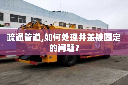 疏通管道,如何處理井蓋被固定的問題？