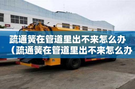 疏通簧在管道里出不來怎么辦（疏通簧在管道里出不來怎么辦可以從外面拉出來嗎）