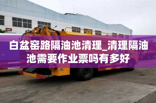白盆窯路隔油池清理_清理隔油池需要作業票嗎有多好