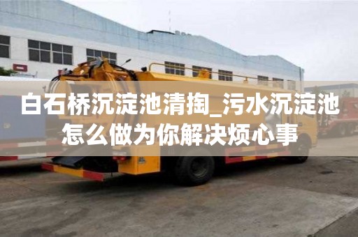 白石橋沉淀池清掏_污水沉淀池怎么做為你解決煩心事