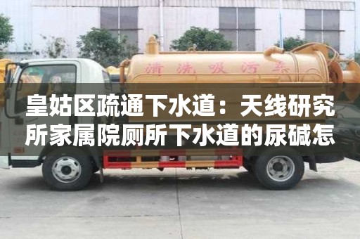 皇姑區疏通下水道：天線研究所家屬院廁所下水道的尿堿怎么去除