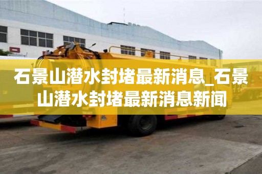 石景山潛水封堵最新消息_石景山潛水封堵最新消息新聞