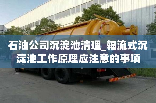 石油公司沉淀池清理_輻流式沉淀池工作原理應(yīng)注意的事項