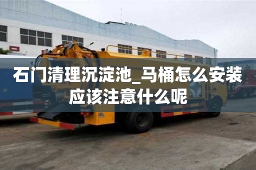 石門清理沉淀池_馬桶怎么安裝應該注意什么呢