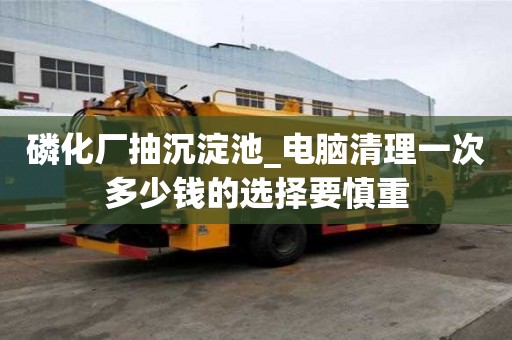 磷化廠抽沉淀池_電腦清理一次多少錢的選擇要慎重