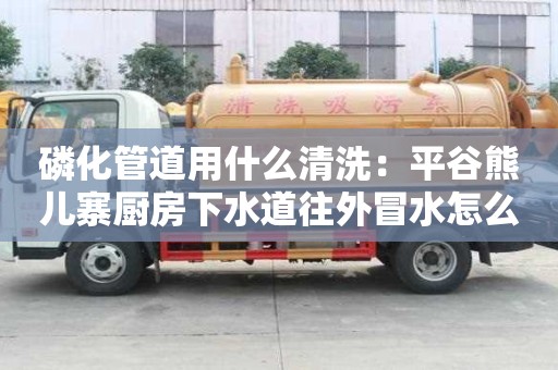 磷化管道用什么清洗：平谷熊兒寨廚房下水道往外冒水怎么處理