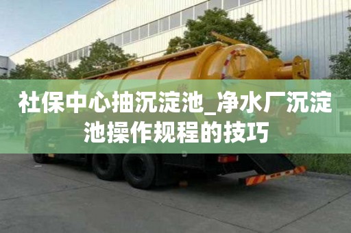 社保中心抽沉淀池_凈水廠沉淀池操作規(guī)程的技巧
