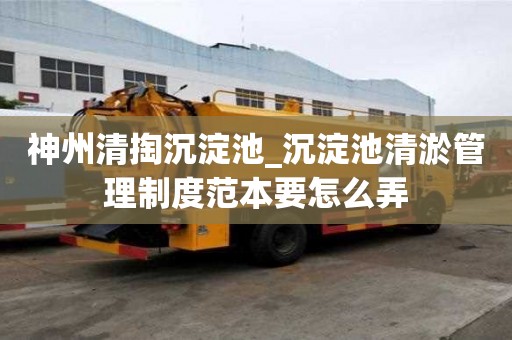 神州清掏沉淀池_沉淀池清淤管理制度范本要怎么弄