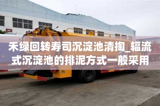 禾綠回轉壽司沉淀池清掏_輻流式沉淀池的排泥方式一般采用幾點注意事項