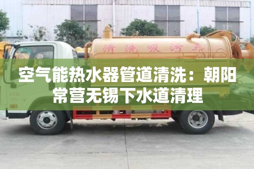 空氣能熱水器管道清洗：朝陽常營無錫下水道清理