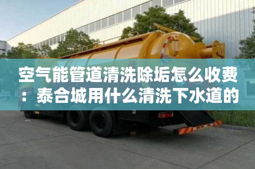 空氣能管道清洗除垢怎么收費：泰合城用什么清洗下水道的油膩