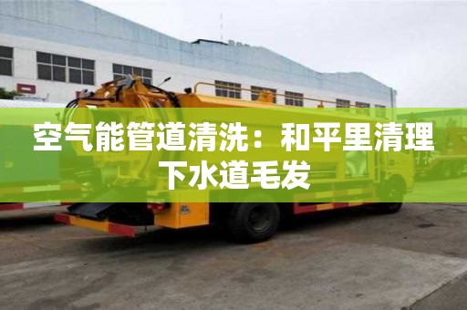 空氣能管道清洗：和平里清理下水道毛發