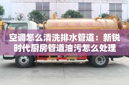空調(diào)怎么清洗排水管道：新銳時(shí)代廚房管道油污怎么處理