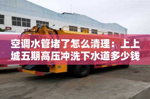 空調水管堵了怎么清理：上上城五期高壓沖洗下水道多少錢