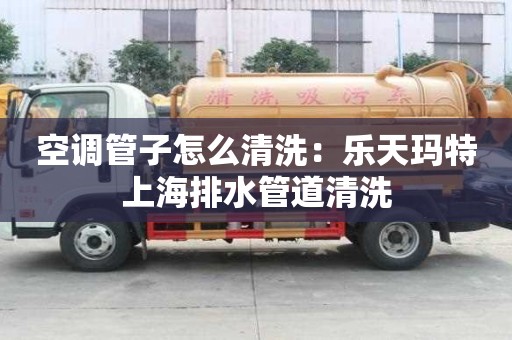 空調管子怎么清洗：樂天瑪特上海排水管道清洗