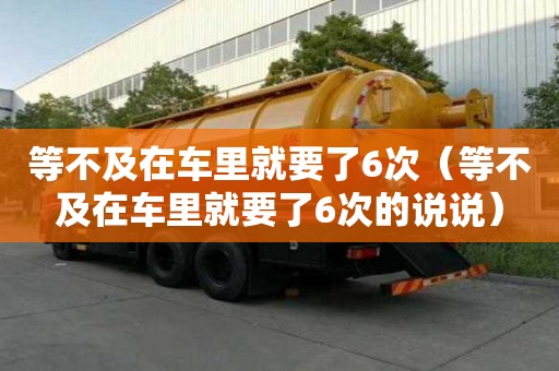 等不及在車里就要了6次（等不及在車里就要了6次的說說）