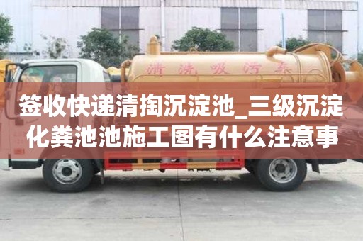 簽收快遞清掏沉淀池_三級沉淀化糞池池施工圖有什么注意事項