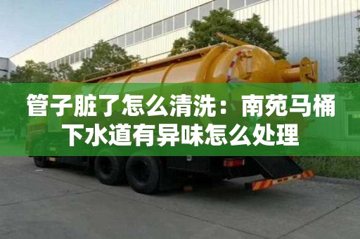 管子臟了怎么清洗：南苑馬桶下水道有異味怎么處理