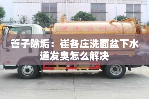 管子除垢：崔各莊洗面盆下水道發臭怎么解決