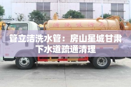 管立潔洗水管：房山星城甘肅下水道疏通清理