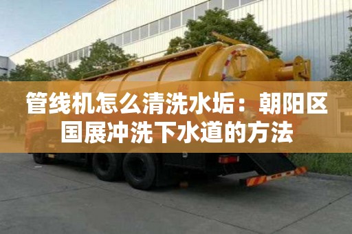 管線機怎么清洗水垢：朝陽區國展沖洗下水道的方法