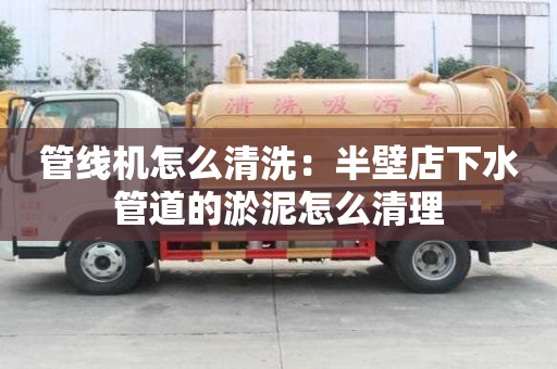 管線機怎么清洗：半壁店下水管道的淤泥怎么清理