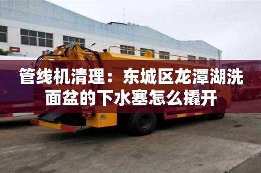 管線機清理：東城區龍潭湖洗面盆的下水塞怎么撬開