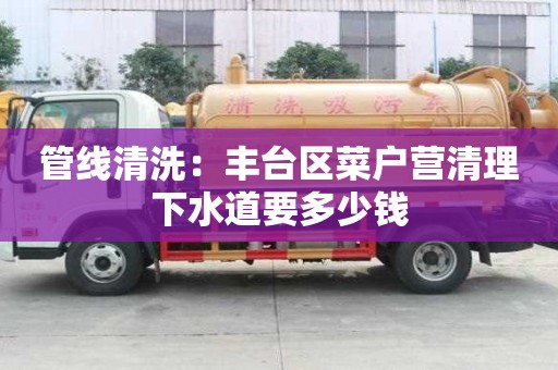 管線清洗：豐臺區菜戶營清理下水道要多少錢