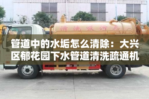 管道中的水垢怎么清除：大興區郁花園下水管道清洗疏通機