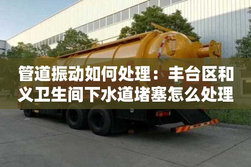 管道振動如何處理：豐臺區和義衛生間下水道堵塞怎么處理