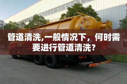 管道清洗,一般情況下，何時(shí)需要進(jìn)行管道清洗？