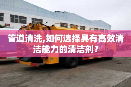 管道清洗,如何選擇具有高效清潔能力的清潔劑？