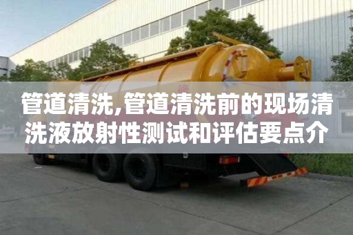 管道清洗,管道清洗前的現(xiàn)場(chǎng)清洗液放射性測(cè)試和評(píng)估要點(diǎn)介紹