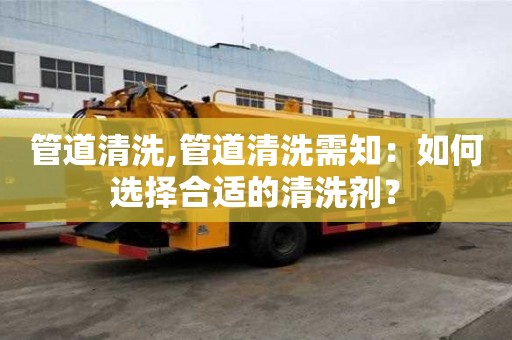 管道清洗,管道清洗需知：如何選擇合適的清洗劑？