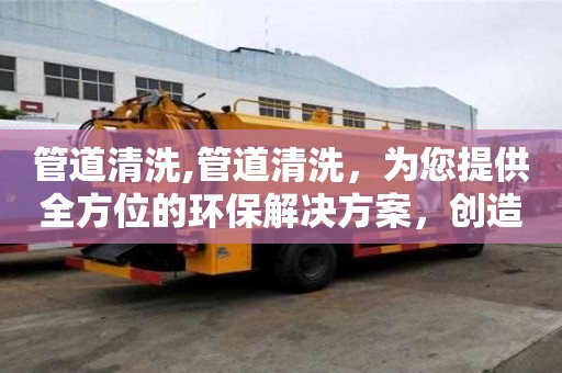 管道清洗,管道清洗，為您提供全方位的環(huán)保解決方案，創(chuàng)造美好生活環(huán)境