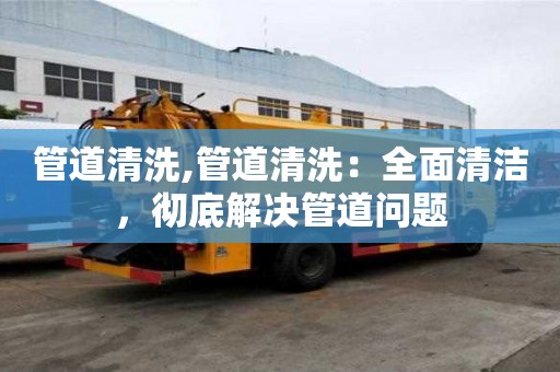 管道清洗,管道清洗：全面清潔，徹底解決管道問題