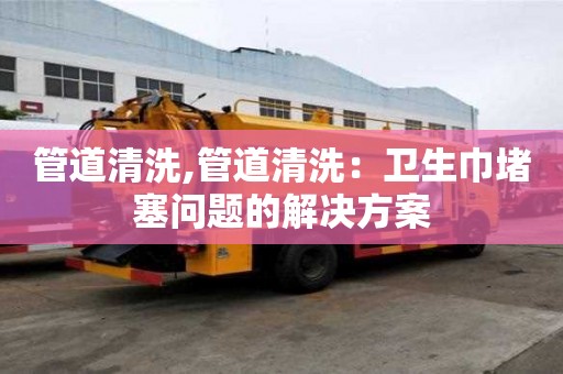 管道清洗,管道清洗：衛(wèi)生巾堵塞問題的解決方案